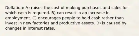 Deflation: A) raises the cost of making purchases and sales for which cash is required. B) can result in an increase in employment. C) encourages people to hold cash rather than invest in new factories and productive assets. D) is caused by changes in interest rates.