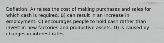 Deflation: A) raises the cost of making purchases and sales for which cash is required. B) can result in an increase in employment. C) encourages people to hold cash rather than invest in new factories and productive assets. D) is caused by changes in interest rates