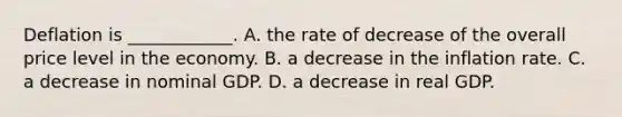 Deflation is​ ____________. A. the rate of decrease of the overall price level in the economy. B. a decrease in the inflation rate. C. a decrease in nominal GDP. D. a decrease in real GDP.