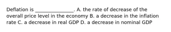 Deflation is ________________. A. the rate of decrease of the overall price level in the economy B. a decrease in the inflation rate C. a decrease in real GDP D. a decrease in nominal GDP