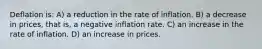 Deflation is: A) a reduction in the rate of inflation. B) a decrease in prices, that is, a negative inflation rate. C) an increase in the rate of inflation. D) an increase in prices.