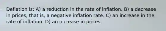 Deflation is: A) a reduction in the rate of inflation. B) a decrease in prices, that is, a negative inflation rate. C) an increase in the rate of inflation. D) an increase in prices.