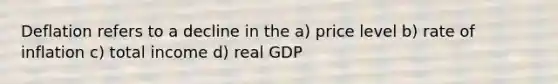 Deflation refers to a decline in the a) price level b) rate of inflation c) total income d) real GDP