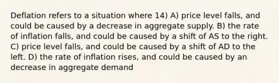 Deflation refers to a situation where 14) A) price level falls, and could be caused by a decrease in aggregate supply. B) the rate of inflation falls, and could be caused by a shift of AS to the right. C) price level falls, and could be caused by a shift of AD to the left. D) the rate of inflation rises, and could be caused by an decrease in aggregate demand