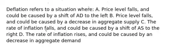 Deflation refers to a situation where: A. Price level falls, and could be caused by a shift of AD to the left B. Price level falls, and could be caused by a decrease in aggregate supply C. The rate of inflation falls, and could be caused by a shift of AS to the right D. The rate of inflation rises, and could be caused by an decrease in aggregate demand