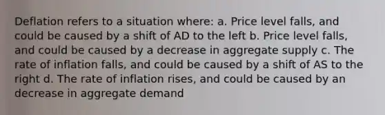 Deflation refers to a situation where: a. Price level falls, and could be caused by a shift of AD to the left b. Price level falls, and could be caused by a decrease in aggregate supply c. The rate of inflation falls, and could be caused by a shift of AS to the right d. The rate of inflation rises, and could be caused by an decrease in aggregate demand