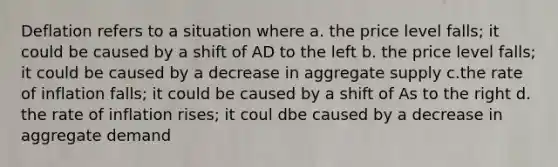 Deflation refers to a situation where a. the price level falls; it could be caused by a shift of AD to the left b. the price level falls; it could be caused by a decrease in aggregate supply c.the rate of inflation falls; it could be caused by a shift of As to the right d. the rate of inflation rises; it coul dbe caused by a decrease in aggregate demand