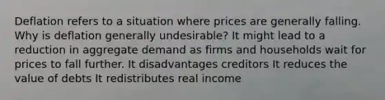 Deflation refers to a situation where prices are generally falling. Why is deflation generally undesirable? It might lead to a reduction in aggregate demand as firms and households wait for prices to fall further. It disadvantages creditors It reduces the value of debts It redistributes real income