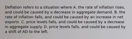 Deflation refers to a situation where A. the rate of inflation rises, and could be caused by a decrease in aggregate demand. B. the rate of inflation falls, and could be caused by an increase in net exports. C. price levels falls, and could be caused by a decrease in aggregate supply. D. price levels falls, and could be caused by a shift of AD to the left.