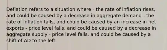 Deflation refers to a situation where - the rate of inflation rises, and could be caused by a decrease in aggregate demand - the rate of inflation falls, and could be caused by an increase in net exports - price level falls, and could be caused by a decrease in aggregate supply - price level falls, and could be caused by a shift of AD to the left