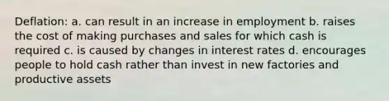 Deflation: a. can result in an increase in employment b. raises the cost of making purchases and sales for which cash is required c. is caused by changes in interest rates d. encourages people to hold cash rather than invest in new factories and productive assets