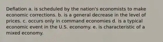 Deflation a. is scheduled by the nation's economists to make economic corrections. b. is a general decrease in the level of prices. c. occurs only in command economies d. is a typical economic event in the U.S. economy. e. is characteristic of a mixed economy.