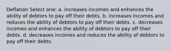 Deflation Select one: a. increases incomes and enhances the ability of debtors to pay off their debts. b. increases incomes and reduces the ability of debtors to pay off their debts. c. decreases incomes and enhances the ability of debtors to pay off their debts. d. decreases incomes and reduces the ability of debtors to pay off their debts.