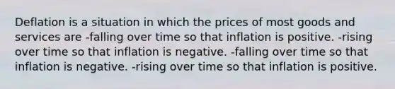 Deflation is a situation in which the prices of most goods and services are -falling over time so that inflation is positive. -rising over time so that inflation is negative. -falling over time so that inflation is negative. -rising over time so that inflation is positive.