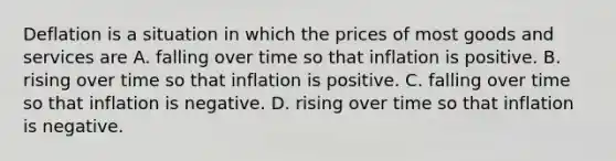 Deflation is a situation in which the prices of most goods and services are A. falling over time so that inflation is positive. B. rising over time so that inflation is positive. C. falling over time so that inflation is negative. D. rising over time so that inflation is negative.