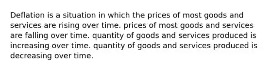 Deflation is a situation in which the prices of most goods and services are rising over time. prices of most goods and services are falling over time. quantity of goods and services produced is increasing over time. quantity of goods and services produced is decreasing over time.