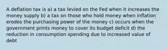 A deflation tax is a) a tax levied on the Fed when it increases the money supply b) a tax on those who hold money when inflation erodes the purchasing power of the money c) occurs when the government prints money to cover its budget deficit d) the reduction in consumption spending due to increased value of debt