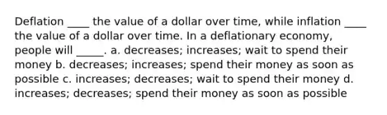 Deflation ____ the value of a dollar over time, while inflation ____ the value of a dollar over time. In a deflationary economy, people will _____. a. decreases; increases; wait to spend their money b. decreases; increases; spend their money as soon as possible c. increases; decreases; wait to spend their money d. increases; decreases; spend their money as soon as possible