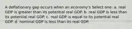 A deflationary gap occurs when an economy's Select one: a. real GDP is greater than its potential real GDP. b. real GDP is less than its potential real GDP. c. real GDP is equal to its potential real GDP. d. nominal GDP is less than its real GDP.