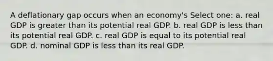 A deflationary gap occurs when an economy's Select one: a. real GDP is greater than its potential real GDP. b. real GDP is less than its potential real GDP. c. real GDP is equal to its potential real GDP. d. nominal GDP is less than its real GDP.