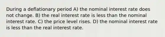 During a deflationary period A) the nominal interest rate does not change. B) the real interest rate is less than the nominal interest rate. C) the price level rises. D) the nominal interest rate is less than the real interest rate.