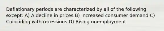 Deflationary periods are characterized by all of the following except: A) A decline in prices B) Increased consumer demand C) Coinciding with recessions D) Rising unemployment