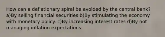 How can a deflationary spiral be avoided by the central bank? a)By selling financial securities b)By stimulating the economy with monetary policy. c)By increasing interest rates d)By not managing inflation expectations