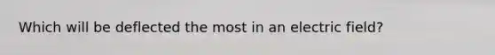 Which will be deflected the most in an electric field?