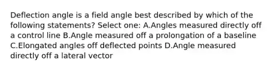 Deflection angle is a field angle best described by which of the following statements? Select one: A.Angles measured directly off a control line B.Angle measured off a prolongation of a baseline C.Elongated angles off deflected points D.Angle measured directly off a lateral vector