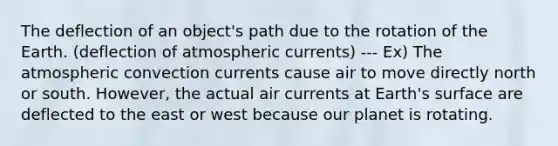 The deflection of an object's path due to the rotation of the Earth. (deflection of atmospheric currents) --- Ex) The atmospheric convection currents cause air to move directly north or south. However, the actual air currents at Earth's surface are deflected to the east or west because our planet is rotating.