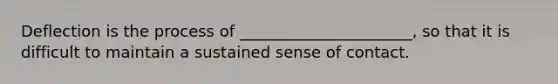 Deflection is the process of ______________________, so that it is difficult to maintain a sustained sense of contact.
