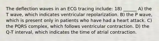 The deflection waves in an ECG tracing include: 18) ______ A) the T wave, which indicates ventricular repolarization. B) the P wave, which is present only in patients who have had a heart attack. C) the PQRS complex, which follows ventricular contraction. D) the Q-T interval, which indicates the time of atrial contraction.