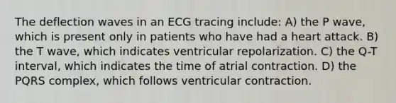 The deflection waves in an ECG tracing include: A) the P wave, which is present only in patients who have had a heart attack. B) the T wave, which indicates ventricular repolarization. C) the Q-T interval, which indicates the time of atrial contraction. D) the PQRS complex, which follows ventricular contraction.