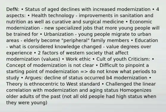 DefN: • Status of aged declines with increased modernization • 4 aspects: • Health technology - improvements in sanitation and nutrition as well as curative and surgical medicine • Economic modernization - new specialized jobs that more young people will be trained for • Urbanization - young people migrate to urban areas - elderly become "peripheral" family members • Education - what is considered knowledge changed - value degrees over experience • 2 factors of western society that affect modernization (values) • Work ethic • Cult of youth Criticism: • Concept of modernization is not clear • Difficult to pinpoint a starting point of modernization => do not know what periods to study • Argues: decline of status occurred b4 modernization • Theory is ethnocentric to West standard • Challenged the linear correlation with modernization and aging status Homogenizes older adults of the past (not all old people had high status when they were young)