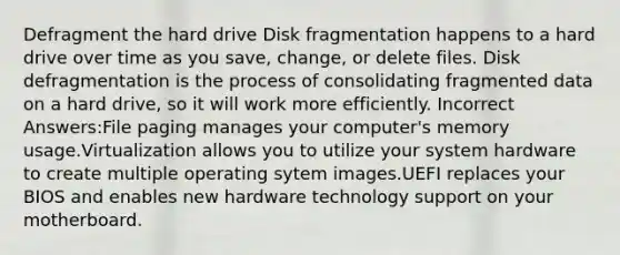 Defragment the hard drive Disk fragmentation happens to a hard drive over time as you save, change, or delete files. Disk defragmentation is the process of consolidating fragmented data on a hard drive, so it will work more efficiently. Incorrect Answers:File paging manages your computer's memory usage.Virtualization allows you to utilize your system hardware to create multiple operating sytem images.UEFI replaces your BIOS and enables new hardware technology support on your motherboard.