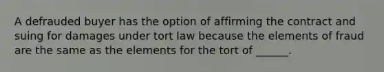 A defrauded buyer has the option of affirming the contract and suing for damages under tort law because the elements of fraud are the same as the elements for the tort of ______.