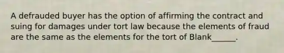 A defrauded buyer has the option of affirming the contract and suing for damages under tort law because the elements of fraud are the same as the elements for the tort of Blank______.