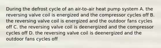 During the defrost cycle of an air-to-air heat pump system A. the reversing valve coil is energized and the compressor cycles off B. the reversing valve coil is energized and the outdoor fans cycles off C. the reversing valve coil is deenergized and the compressor cycles off D. the reversing valve coil is deenergized and the outdoor fans cycles off