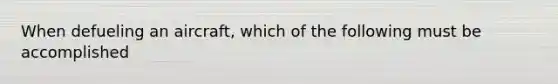 When defueling an aircraft, which of the following must be accomplished