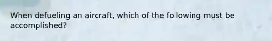 When defueling an aircraft, which of the following must be accomplished?