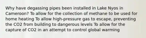 Why have degassing pipes been installed in Lake Nyos in Cameroon? To allow for the collection of methane to be used for home heating To allow high-pressure gas to escape, preventing the CO2 from building to dangerous levels To allow for the capture of CO2 in an attempt to control global warming