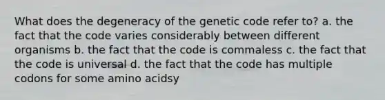 What does the degeneracy of the genetic code refer to? a. the fact that the code varies considerably between different organisms b. the fact that the code is commaless c. the fact that the code is universal d. the fact that the code has multiple codons for some <a href='https://www.questionai.com/knowledge/k9gb720LCl-amino-acids' class='anchor-knowledge'>amino acids</a>y