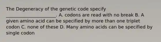 The Degeneracy of the genetic code specify ______________________. A. codons are read with no break B. A given amino acid can be specified by <a href='https://www.questionai.com/knowledge/keWHlEPx42-more-than' class='anchor-knowledge'>more than</a> one triplet codon C. none of these D. Many <a href='https://www.questionai.com/knowledge/k9gb720LCl-amino-acids' class='anchor-knowledge'>amino acids</a> can be specified by single codon