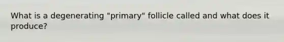 What is a degenerating "primary" follicle called and what does it produce?