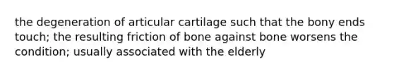 the degeneration of articular cartilage such that the bony ends touch; the resulting friction of bone against bone worsens the condition; usually associated with the elderly