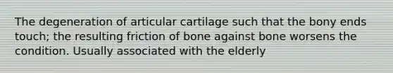 The degeneration of articular cartilage such that the bony ends touch; the resulting friction of bone against bone worsens the condition. Usually associated with the elderly