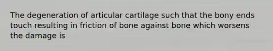 The degeneration of articular cartilage such that the bony ends touch resulting in friction of bone against bone which worsens the damage is