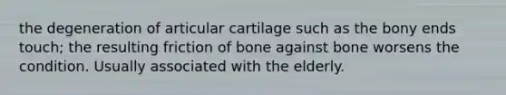 the degeneration of articular cartilage such as the bony ends touch; the resulting friction of bone against bone worsens the condition. Usually associated with the elderly.