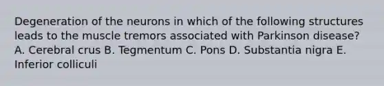 Degeneration of the neurons in which of the following structures leads to the muscle tremors associated with Parkinson disease? A. Cerebral crus B. Tegmentum C. Pons D. Substantia nigra E. Inferior colliculi