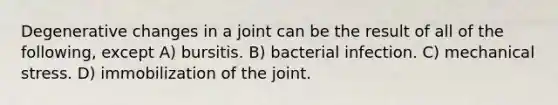 Degenerative changes in a joint can be the result of all of the following, except A) bursitis. B) bacterial infection. C) mechanical stress. D) immobilization of the joint.